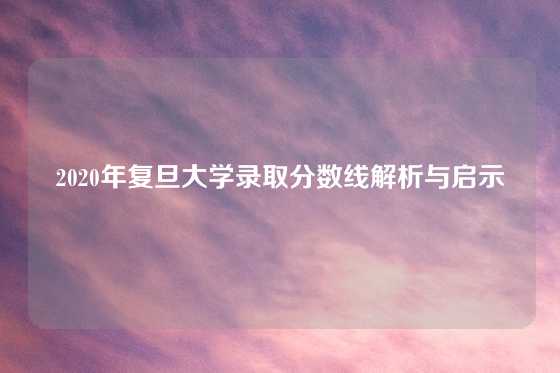 2020年复旦大学录取分数线解析与启示