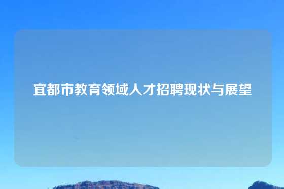 宜都市教育领域人才招聘现状与展望